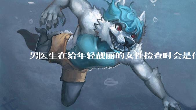 男医生在给年轻靓丽的女性检查时会是什么心态？