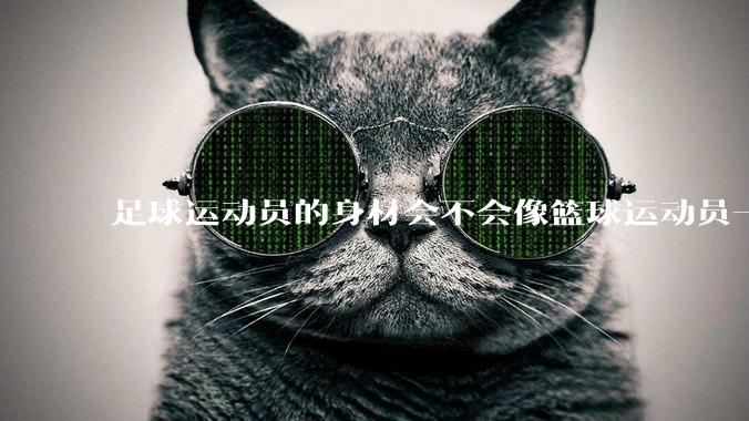 足球运动员的身材会不会像篮球运动员一样朝着巨型化的方向发展？