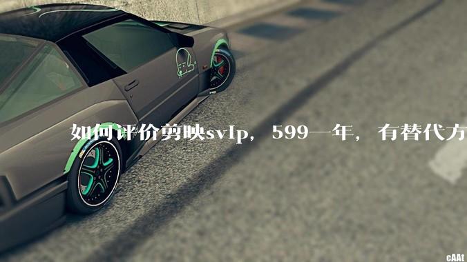 如何评价剪映svip，599一年，有替代方案吗？