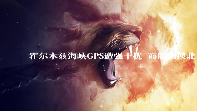 霍尔木兹海峡GPS遭强干扰 商船切换北斗正常工作3小时 船员发声：为中国北斗点赞_导航_信号_豪尔费坎