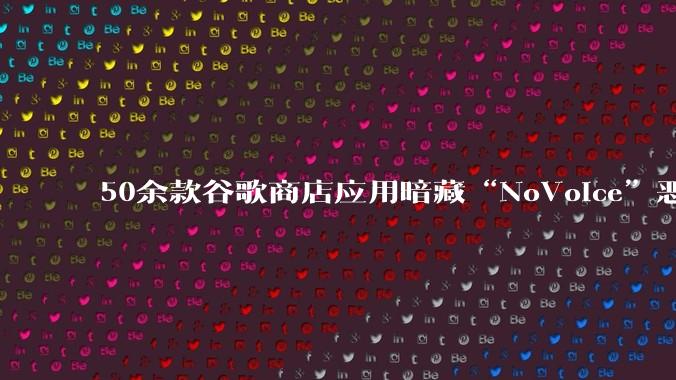 50余款谷歌商店应用暗藏“NoVoice”恶意软件，下载量达230万次_用户_设备_载荷