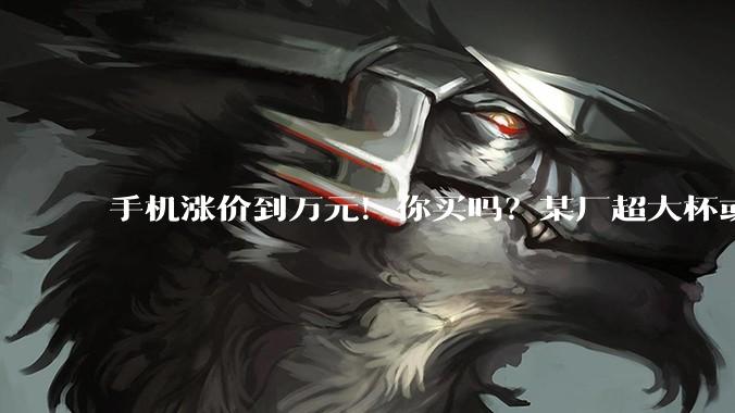 手机涨价到万元！你买吗？某厂超大杯或停更_内存价格_芯片_网友