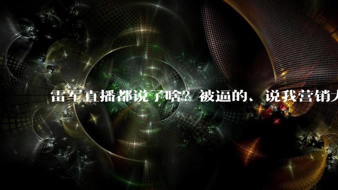 雷军直播都说了啥？被逼的、说我营销大师是友商阴谋、不为说服黑子_小米_续航_全程参加