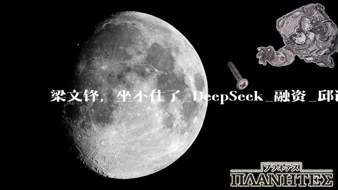 梁文锋，坐不住了_DeepSeek_融资_邱谆