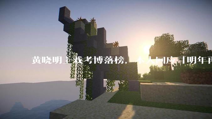 黄晓明上戏考博落榜，本人回应「明年再战」，怎样看明星对高学历的追求？上戏博士有多难考？